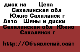 диск на 15 › Цена ­ 1 500 - Сахалинская обл., Южно-Сахалинск г. Авто » Шины и диски   . Сахалинская обл.,Южно-Сахалинск г.